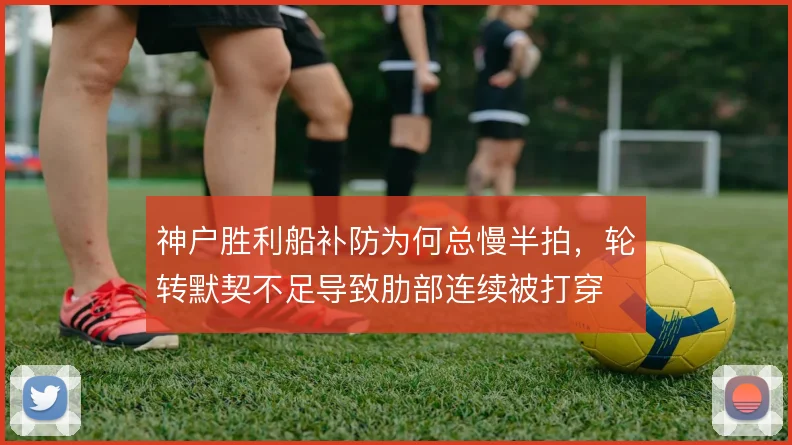 神户胜利船补防为何总慢半拍，轮转默契不足导致肋部连续被打穿
