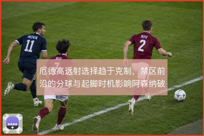 厄德高远射选择趋于克制，禁区前沿的分球与起脚时机影响阿森纳破密防