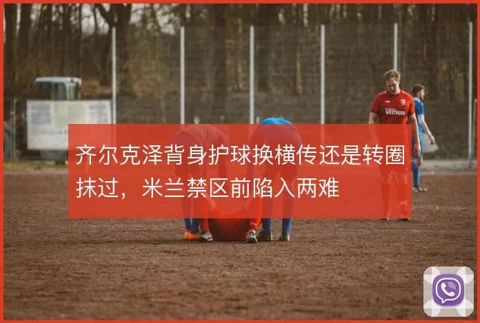 齐尔克泽背身护球换横传还是转圈抹过,米兰禁区前陷入两难