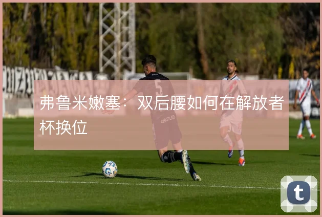 弗鲁米嫩塞：双后腰如何在解放者杯换位