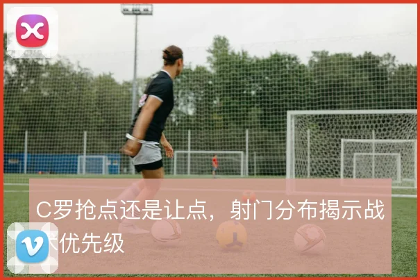 C罗抢点还是让点，射门分布揭示战术优先级