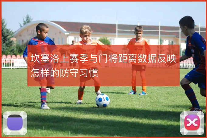 坎塞洛上赛季与门将距离数据反映怎样的防守习惯
