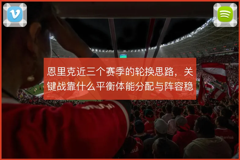 恩里克近三个赛季的轮换思路，关键战靠什么平衡体能分配与阵容稳定