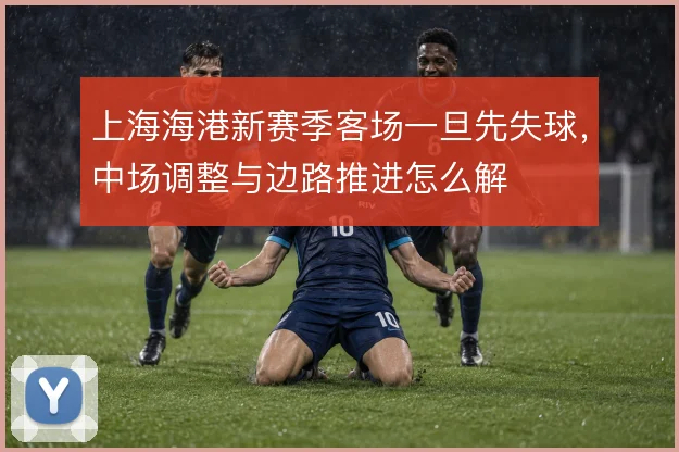 上海海港新赛季客场一旦先失球，中场调整与边路推进怎么解