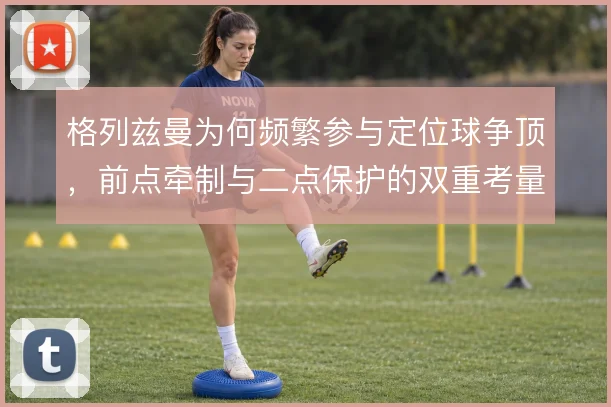 格列兹曼为何频繁参与定位球争顶，前点牵制与二点保护的双重考量