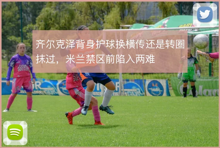 齐尔克泽背身护球换横传还是转圈抹过,米兰禁区前陷入两难