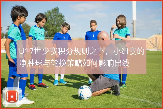 U17世少赛积分规则之下，小组赛的净胜球与轮换策略如何影响出线