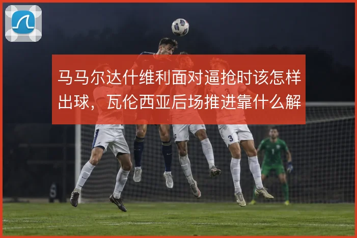 马马尔达什维利面对逼抢时该怎样出球，瓦伦西亚后场推进靠什么解压