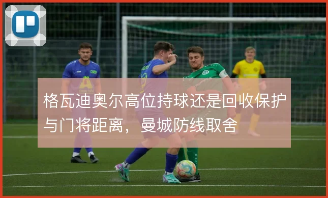 格瓦迪奥尔高位持球还是回收保护与门将距离，曼城防线取舍