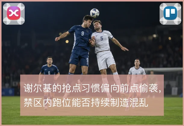 谢尔基的抢点习惯偏向前点偷袭，禁区内跑位能否持续制造混乱