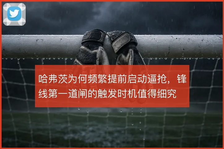 哈弗茨为何频繁提前启动逼抢，锋线第一道闸的触发时机值得细究
