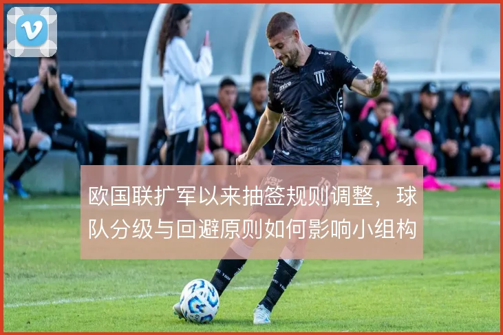 欧国联扩军以来抽签规则调整,球队分级与回避原则如何影响小组构成