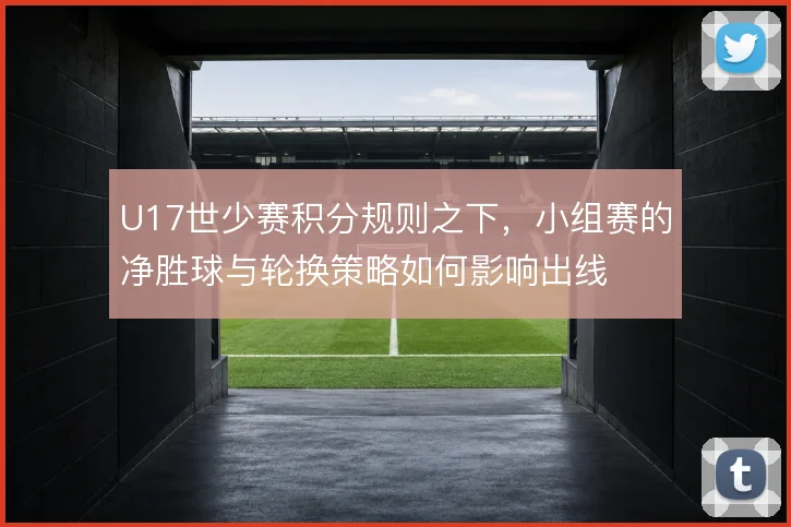 U17世少赛积分规则之下，小组赛的净胜球与轮换策略如何影响出线
